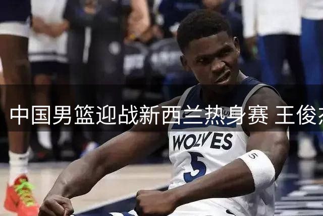 中国男篮迎战新西兰热身赛 王俊杰状态成关键看点